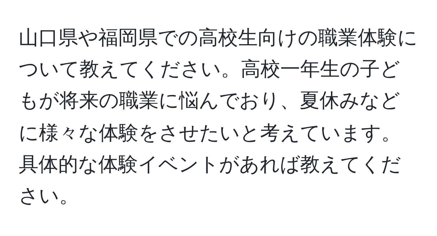 山口県や福岡県での高校生向けの職業体験について教えてください。高校一年生の子どもが将来の職業に悩んでおり、夏休みなどに様々な体験をさせたいと考えています。具体的な体験イベントがあれば教えてください。