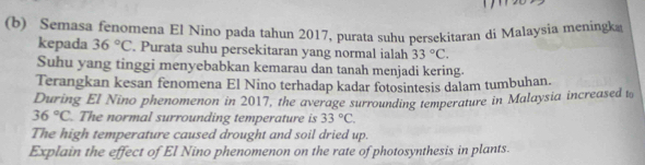 Semasa fenomena El Nino pada tahun 2017, purata suhu persekitaran di Malaysia meningk 
kepada 36°C. Purata suhu persekitaran yang normal ialah 33°C. 
Suhu yang tinggi menyebabkan kemarau dan tanah menjadi kering. 
Terangkan kesan fenomena El Nino terhadap kadar fotosintesis dalam tumbuhan. 
During El Nino phenomenon in 2017, the average surrounding temperature in Malaysia increased t
36°C. The normal surrounding temperature is 33°C. 
The high temperature caused drought and soil dried up. 
Explain the effect of El Nino phenomenon on the rate of photosynthesis in plants.