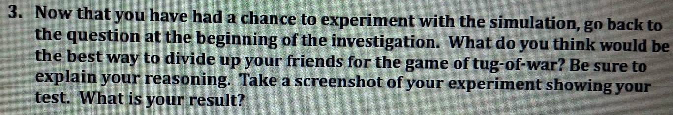 Now that you have had a chance to experiment with the simulation, go back to 
the question at the beginning of the investigation. What do you think would be 
the best way to divide up your friends for the game of tug-of-war? Be sure to 
explain your reasoning. Take a screenshot of your experiment showing your 
test. What is your result?