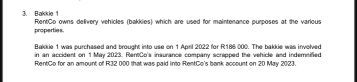 Bakkie 1 
RentCo owns delivery vehicles (bakkies) which are used for maintenance purposes at the various 
properties. 
Bakkie 1 was purchased and brought into use on 1 April 2022 for R186 000. The bakkie was involved 
in an accident on 1 May 2023. RentCo's insurance company scrapped the vehicle and indemnified 
RentCo for an amount of R32 000 that was paid into RentCo's bank account on 20 May 2023.