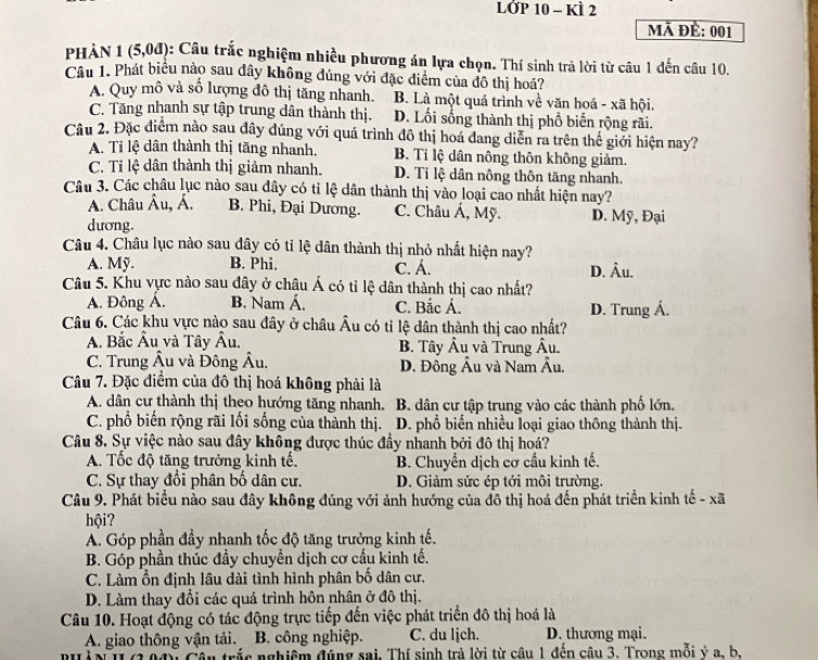 LỞP 10 - KÌ 2
Mã đề: 001
phản 1 (5,0d) : Câu trắc nghiệm nhiều phương án lựa chọn. Thí sinh trả lời từ câu 1 đến câu 10.
Câu 1. Phát biểu nào sau đây không đúng với đặc điểm của đô thị hoá?
A. Quy mô và số lượng đô thị tăng nhanh. B. Là một quá trình về văn hoá - xã hội.
C. Tăng nhanh sự tập trung dân thành thị. D. Lối sống thành thị phổ biến rộng rãi.
Câu 2. Đặc điểm nào sau đây đúng với quá trình đô thị hoá dang diễn ra trên thế giới hiện nay?
A. Ti lệ dân thành thị tăng nhanh. B. Tỉ lệ dân nông thôn không giảm.
C. Tỉ lệ dân thành thị giảm nhanh. D. Tỉ lệ dân nông thôn tăng nhanh.
Câu 3. Các châu lục nào sau đây có tỉ lệ dân thành thị vào loại cao nhất hiện nay?
A. Châu Âu, Á. B. Phi, Đại Dương. C. Châu Á, Mỹ. D. Mỹ, Đại
dương.
Câu 4. Châu lục nào sau đây có tỉ lệ dân thành thị nhỏ nhất hiện nay?
A. Mỹ. B. Phi, C. Á.
Câu 5. Khu vực nào sau đây ở châu Á có tỉ lệ dân thành thị cao nhất? D. Âu.
A. Đông Á. B. Nam Á. C. Bắc Á. D. Trung Á.
Câu 6. Các khu vực nào sau đây ở châu Âu có tỉ lệ dân thành thị cao nhất?
A. Bắc Âu và Tây Âu. B. Tây Âu và Trung Âu.
C. Trung Âu và Đông Âu,  D. Đông Âu và Nam Âu.
Câu 7. Đặc điểm của đô thị hoá không phải là
A. dân cư thành thị theo hướng tăng nhanh. B. dân cư tập trung vào các thành phố lớn.
C. phổ biến rộng rãi lối sống của thành thị. D. phổ biến nhiều loại giao thông thành thị.
Câu 8. Sự việc nào sau đây không được thúc đầy nhanh bởi đô thị hoá?
A. Tốc độ tăng trưởng kinh tế. B. Chuyển dịch cơ cầu kinh tế.
C. Sự thay đổi phân bố dân cư. D. Giảm sức ép tới môi trường.
Câu 9. Phát biểu nào sau đây không đúng với ảnh hướng của đồ thị hoá đến phát triển kinh tế - xã
hội?
A. Góp phần đầy nhanh tốc độ tăng trưởng kinh tế.
B. Góp phần thúc đầy chuyển dịch cơ cấu kinh tế.
C. Làm ổn định lâu dài tình hình phân bố dân cư.
D. Làm thay đổi các quá trình hôn nhân ở đô thị.
Câu 10. Hoạt động có tác động trực tiếp đến việc phát triển đô thị hoá là
A. giao thông vận tải. B. công nghiệp. C. du lịch. D. thương mại.
trắc nghiệm đúng sai. Thí sinh trả lời từ cầu 1 đến câu 3. Trong mỗi ý a. b.