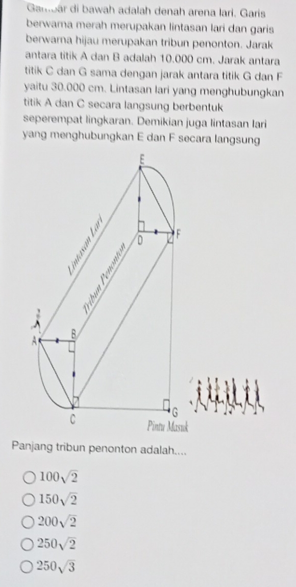 Gambár di bawah adalah denah arena lari. Garis
berwarna merah merupakan lintasan lari dan garis
berwarna hijau merupakan tribun penonton. Jarak
antara titik A dan B adalah 10.000 cm. Jarak antara
titik C dan G sama dengan jarak antara titik G dan F
yaitu 30.000 cm. Lintasan lari yang menghubungkan
titik A dan C secara langsung berbentuk
seperempat lingkaran. Demikian juga lintasan Iari
yang menghubungkan E dan F secara langsung
uk
Panjang tribun penonton adalah....
100sqrt(2)
150sqrt(2)
200sqrt(2)
250sqrt(2)
250sqrt(3)