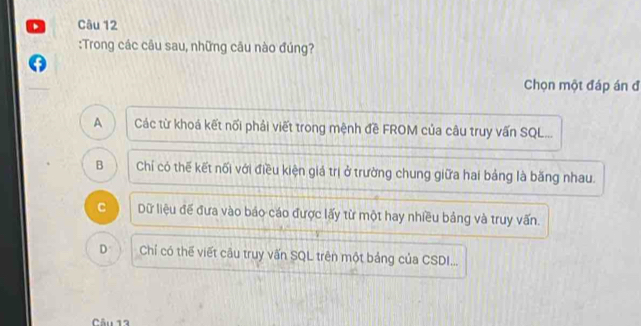 Trong các câu sau, những câu nào đúng?
Chọn một đáp án đ
A Các từ khoá kết nối phải viết trong mệnh đề FROM của câu truy vấn SQL...
B Chỉ có thế kết nối với điều kiện giá trị ở trường chung giữa hai bảng là băng nhau.
C Dữ liệu đế đưa vào báo cáo được lấy từ một hay nhiều bảng và truy vấn.
D Chỉ có thế viết câu truy vấn SQL trên một bảng của CSDI...
Câu 12