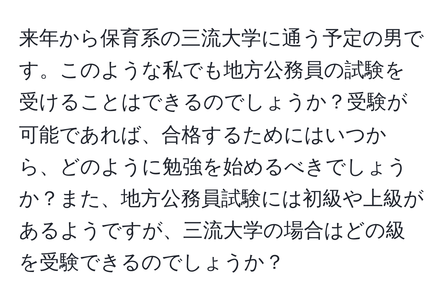 来年から保育系の三流大学に通う予定の男です。このような私でも地方公務員の試験を受けることはできるのでしょうか？受験が可能であれば、合格するためにはいつから、どのように勉強を始めるべきでしょうか？また、地方公務員試験には初級や上級があるようですが、三流大学の場合はどの級を受験できるのでしょうか？