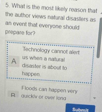 What is the most likely reason that
the author views natural disasters as
an event that everyone should
prepare for?
Technology cannot alert
us when a natural
A disaster is about to
happen.
Floods can happen very
R auicklv or over lona
Submit