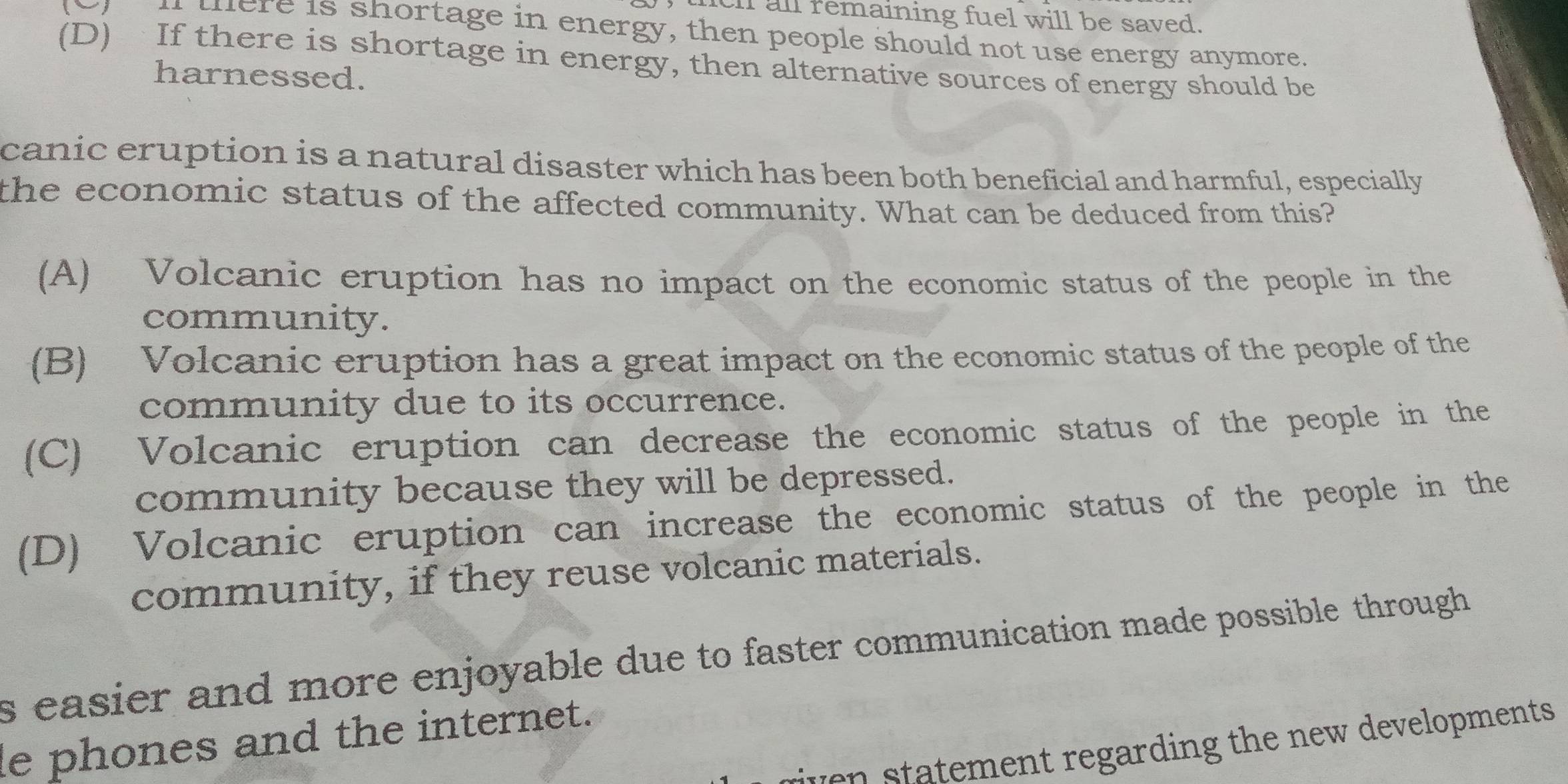 tch all remaining fuel will be saved.
i tere is shortage in energy, then people should not use energy anymore.
(D) If there is shortage in energy, then alternative sources of energy should be
harnessed.
canic eruption is a natural disaster which has been both beneficial and harmful, especially
the economic status of the affected community. What can be deduced from this?
(A) Volcanic eruption has no impact on the economic status of the people in the
community.
(B) Volcanic eruption has a great impact on the economic status of the people of the
community due to its occurrence.
(C) Volcanic eruption can decrease the economic status of the people in the
community because they will be depressed.
(D) Volcanic eruption can increase the economic status of the people in the
community, if they reuse volcanic materials.
s easier and more enjoyable due to faster communication made possible through 
le phones and the internet.
en atement regarding the new developments.
