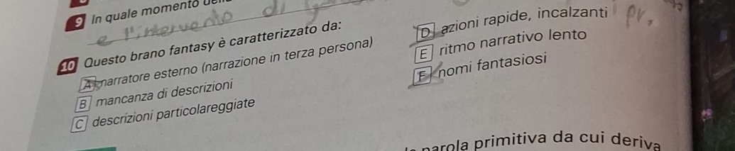 In quale momento 
o Questo brano fantasy è caratterizzato da:
D azioni rapide, incalzanti
A narratore esterno (narrazione in terza persona) E ritmo narrativo lento
F nomi fantasiosi
B mancanza di descrizioni
C descrizioni particolareggiate
p ao rimitiva da cu i deriva