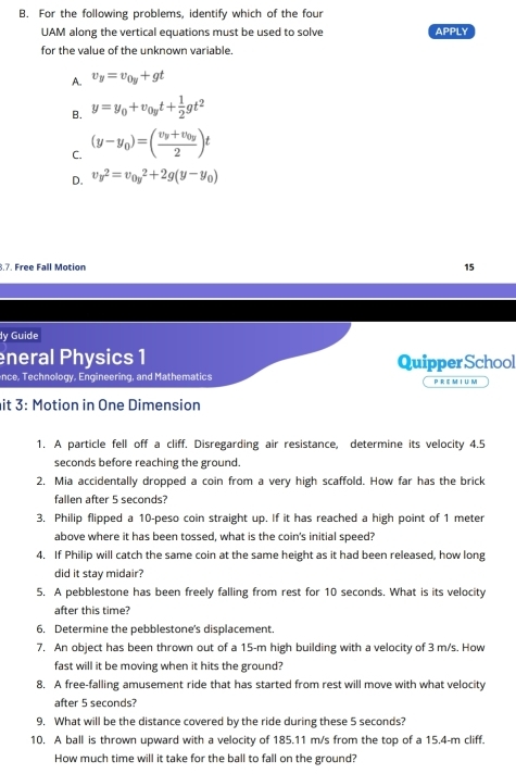 For the following problems, identify which of the four
UAM along the vertical equations must be used to solve APPLY
for the value of the unknown variable.
A. v_y=v_0y+gt
B. y=y_0+v_0yt+ 1/2 gt^2
C. (y-y_0)=(frac v_y+v_0y2)t
D. v_y^2=v_(0y)^2+2g(y-y_0)
8.7. Free Fall Motion
15
dy Guide
eneral Physics 1 Quipper School
nce, Technology, Engineering, and Mathematics P R E M I U M
it 3: Motion in One Dimension
1. A particle fell off a cliff. Disregarding air resistance, determine its velocity 4.5
seconds before reaching the ground.
2. Mia accidentally dropped a coin from a very high scaffold. How far has the brick
fallen after 5 seconds?
3. Philip flipped a 10-peso coin straight up. If it has reached a high point of 1 meter
above where it has been tossed, what is the coin's initial speed?
4. If Philip will catch the same coin at the same height as it had been released, how long
did it stay midair?
5. A pebblestone has been freely falling from rest for 10 seconds. What is its velocity
after this time?
6, Determine the pebblestone's displacement.
7. An object has been thrown out of a 15-m high building with a velocity of 3 m/s. How
fast will it be moving when it hits the ground?
8. A free-falling amusement ride that has started from rest will move with what velocity
after 5 seconds?
9. What will be the distance covered by the ride during these 5 seconds?
10. A ball is thrown upward with a velocity of 185.11 m/s from the top of a 15.4-m cliff.
How much time will it take for the ball to fall on the ground?