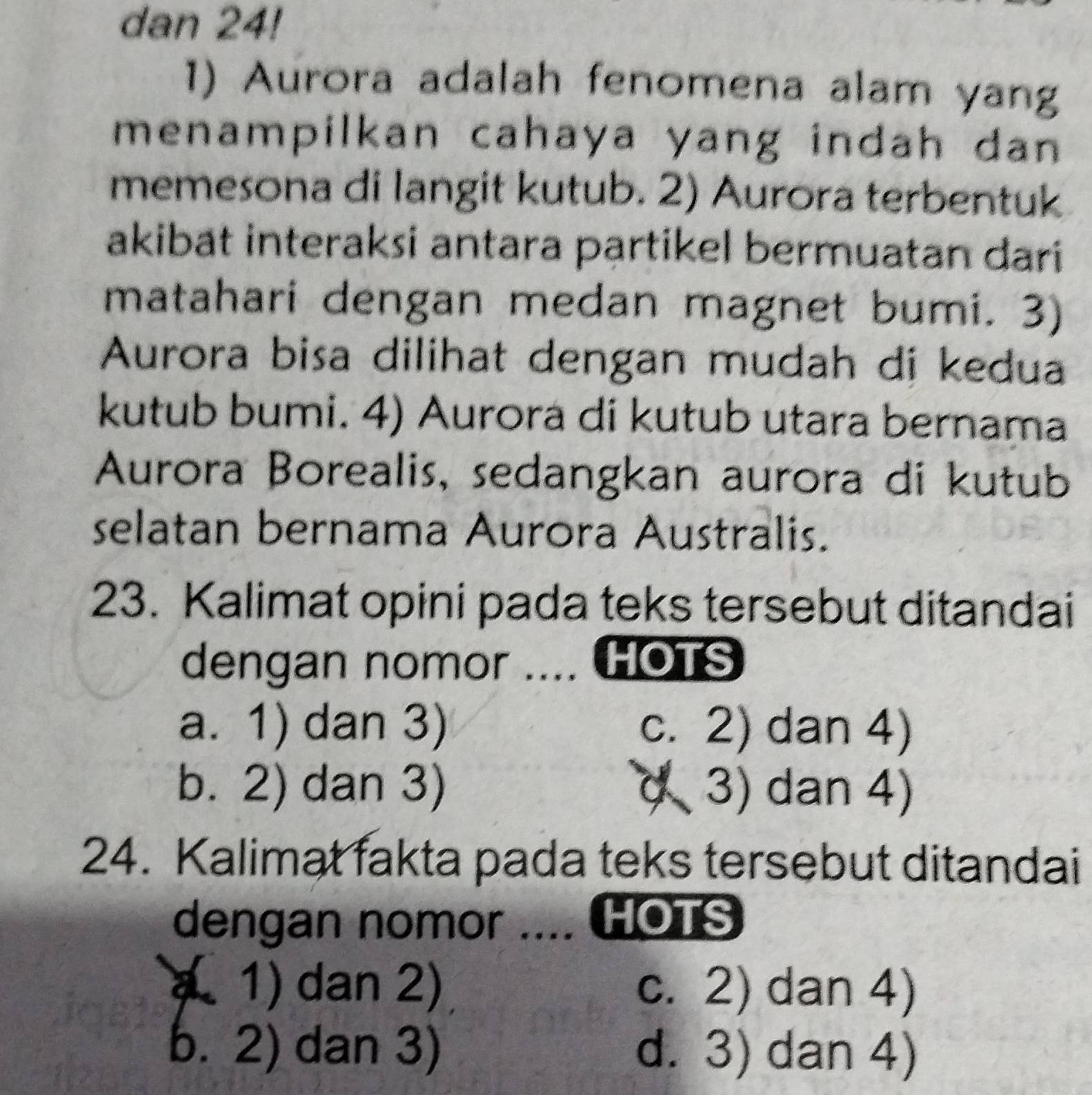 dan 24!
1) Aurora adalah fenomena alam yang
menampilkan cahaya yang indah dan 
memesona di langit kutub. 2) Aurora terbentuk
akibät interaksi antara partikel bermuatan dari
matahari dengan medan magnet bumi. 3)
Aurora bisa dilihat dengan mudah di kedua
kutub bumi. 4) Aurora di kutub utara bernama
Aurora Borealis, sedangkan aurora di kutub
selatan bernama Aurora Australis.
23. Kalimat opini pada teks tersebut ditandai
dengan nomor .... HOTS
a. 1) dan 3) c. 2) dan 4)
b. 2) dan 3) ( 3) dan 4)
24. Kalimat fakta pada teks tersebut ditandai
dengan nomor .... HOTS
a 1) dan 2) c. 2) dan 4)
b. 2) dan 3) d. 3) dan 4)