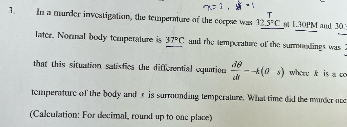 In a murder investigation, the temperature of the corpse was 32.5°C at 1.30PM and 30.3
later. Normal body temperature is 37°C and the temperature of the surroundings was 2
that this situation satisfies the differential equation  dθ /dt =-k(θ -s) where k is a co 
temperature of the body and s is surrounding temperature. What time did the murder occ 
(Calculation: For decimal, round up to one place)