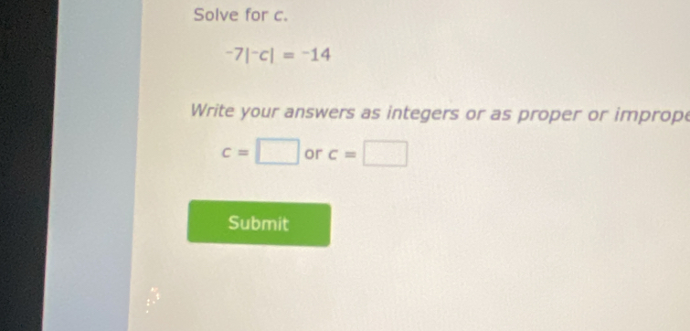 Solve for c.
-7|^-c|=^-14
Write your answers as integers or as proper or imprope
c=□ or c=□
Submit