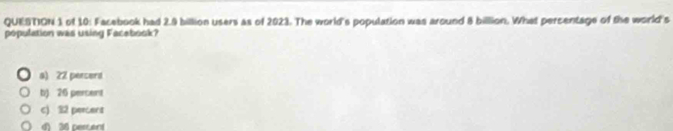 of 10: Facebook had 2.9 billion users as of 2023. The world's population was around 8 billion. What percentage of the world's
population was using Facebook?
a) 22 perserd
b) 26 percent
c) 32 perers
d 38 percent