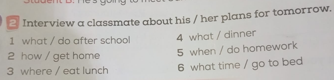 Interview a classmate about his / her plans for tomorrow. 
1 what / do after school 
4 what / dinner 
2 how / get home 
5 when / do homework 
3 where / eat lunch 
6 what time / go to bed