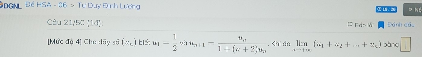 ĐGNL Đề HSA - 06 > Tư Duy Định Lượng O 19 :26 » Nộ 
Câu 21/50 (1đ): Đánh dấu 
J Báo lối 
[Mức độ 4] Cho dãy : shat O(u_n) biết u_1= 1/2  và u_n+1=frac u_n1+(n+2)u_n. Khi đó limlimits _nto +∈fty (u_1+u_2+...+u_n) bǎng ||