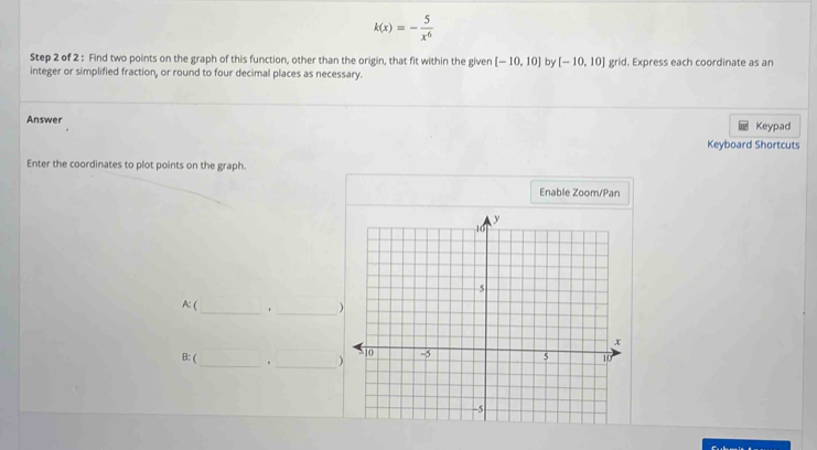 k(x)=- 5/x^6 
Step 2 of 2 : Find two points on the graph of this function, other than the origin, that fit within the given [-10,10] by [-10,10] grid. Express each coordinate as an 
integer or simplified fraction, or round to four decimal places as necessary. 
Answer Keypad 
Keyboard Shortcuts 
Enter the coordinates to plot points on the graph. 
Enable Zoom/Pan 
_ 
_ 
A:( 
B: ( _. _)