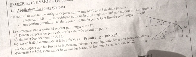 PHYSIQUE (10 poI) 
I-/ Application du cours (07 pts) se déplace sur un rail ABC formé de deux parties : 
une portion AB=1,2m rectiligne et inclinée d'un angle alpha =30° par rapport à l'horizontale 
Un corps S de masse m=400g
une portion circulaire BC de rayon r=0 1,8m de centre O et limitée par l'angle beta =60°. 
Le corps passe par le point M repérer par l'angle θ =45°. 
1-) Donner l'expression puis calculer la valeur du travail du poids : 
a-) durant le déplacement de A à B. 
b-) durant le déplacement de B à M puis M à C. Prendre : g=10N.kg^(-1). 
2-) On suppose que les forces de frottement existent et sont équivalentes à une force con 
d'intensité f=50N Déterminer le travail des forces de frottements sur le trajet ABC.