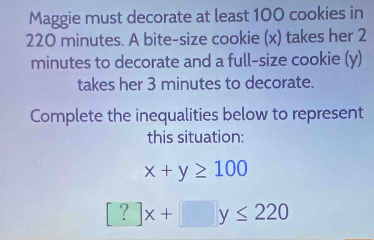 Maggie must decorate at least 100 cookies in
220 minutes. A bite-size cookie (x) takes her 2
minutes to decorate and a full-size cookie (y)
takes her 3 minutes to decorate.
Complete the inequalities below to represent
this situation:
x+y≥ 100
[?]x+□ y≤ 220