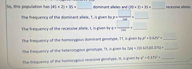 So, this population has (45* 2)+35= _ dominant alleles and (20* 2)+35=_ □  recessive alleles. 
The frequency of the dominant allele, T, is given by p= □ /200 =_ □ . 
The frequency of the recessive allele, t, is given by q= □ /200 = _  □. 
The frequency of the homozygous dominant genotype, TT, is given by p^2=0.625^2= _ . 
The frequency of the heterozygous genotype, Tt, is given by 2pq=2(0.625)(0.375)= _. 
The frequency of the homozygous recessive genotype, tt, is given by q^2=0.375^2= _ .