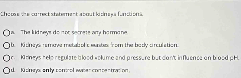 Choose the correct statement about kidneys functions.
a. The kidneys do not secrete any hormone.
b. Kidneys remove metabolic wastes from the body circulation.
c. Kidneys help regulate blood volume and pressure but don't influence on blood pH.
d. Kidneys only control water concentration.