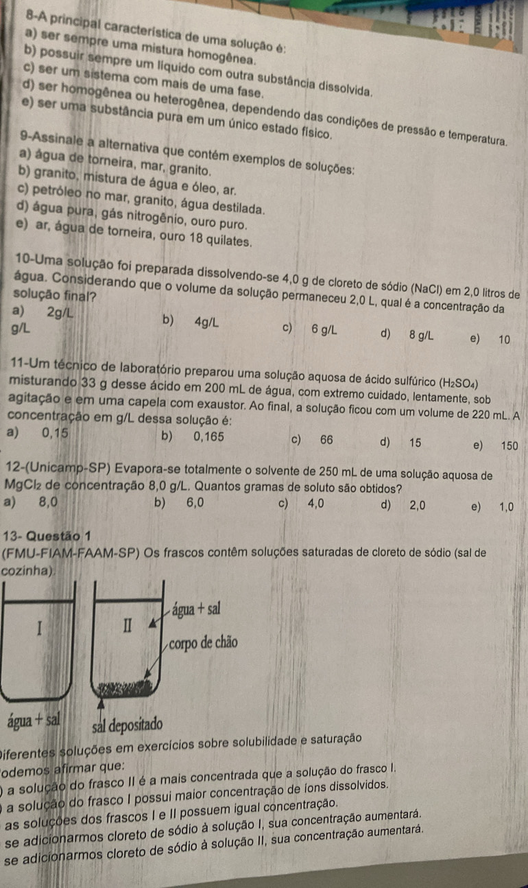 8-A principal característica de uma solução é:
a) ser sempre uma mistura homogênea.
b) possuir sempre um líquido com outra substância dissolvida.
c) ser um sistema com mais de uma fase.
d) ser homogênea ou heterogênea, dependendo das condições de pressão e temperatura.
e) ser uma substância pura em um único estado físico.
9-Assinale a alternativa que contém exemplos de soluções:
a) água de torneira, mar, granito.
b) granito, mistura de água e óleo, ar.
c) petróleo no mar, granito, água destilada.
d) água pura, gás nitrogênio, ouro puro.
e) ar, água de torneira, ouro 18 quilates.
10-Uma solução foi preparada dissolvendo-se 4,0 g de cloreto de sódio (NaCl) em 2,0 litros de
água. Considerando que o volume da solução permaneceu 2,0 L, qual é a concentração da
solução final?
a) 2g/L b) 4g/L
g/L c) 6 g/L d) 8 g/L e) 10
11-Um técnico de laboratório preparou uma solução aquosa de ácido sulfúrico (H₂SO₄)
misturando 33 g desse ácido em 200 mL de água, com extremo cuidado, lentamente, sob
agitação e em uma capela com exaustor. Ao final, a solução ficou com um volume de 220 mL. A
concentração em g/L dessa solução é:
a) 0,15 b) 0,165 c) 66 d) 15 e) 150
12-(Unicamp-SP) Evapora-se totalmente o solvente de 250 mL de uma solução aquosa de
MgCl₂ de concentração 8,0 g/L. Quantos gramas de soluto são obtidos?
a) 8,0 b) 6,0 c) 4,0 d) 2,0 e) 1,0
13- Questão 1
(FMU-FIAM-FAAM-SP) Os frascos contêm soluções saturadas de cloreto de sódio (sal de
cozinha)
á
Diferentes soluções em exercícios sobre solubilidade e saturação
odemos afirmar que:
O a solução do frasco II é a mais concentrada que a solução do frasco I.
O a solução do frasco I possui maior concentração de íons dissolvidos.
as soluções dos frascos I e II possuem igual concentração.
se adicionarmos cloreto de sódio à solução I, sua concentração aumentará.
se adicionarmos cloreto de sódio à solução II, sua concentração aumentará.