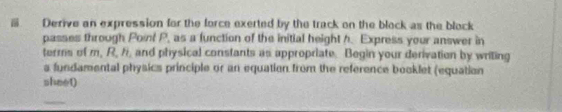 Derive an expression for the force exerted by the track on the block as the block 
passes through Point P, as a function of the initial height h. Express your answer in 
terms of m. R, f, and physical constants as appropriate. Begin your derivation by writing 
a fundamental physics principle or an equation from the reference booklet (equation 
sheet)