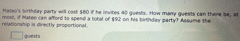 Mateo's birthday party will cost $80 if he invites 40 guests. How many guests can there be, at 
most, if Mateo can afford to spend a total of $92 on his birthday party? Assume the 
relationship is directly proportional. 
□ guests