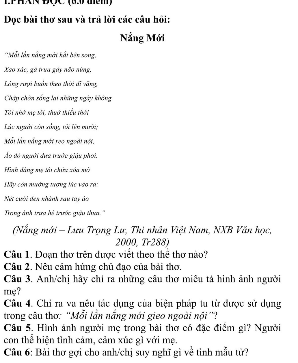 PHAN ĐÇC (6.0 diểm) 
Đọc bài thơ sau và trả lời các câu hỏi: 
Nắng Mới 
'Mỗi lần nắng mới hắt bên song, 
Xao xác, gà trưa gáy não nùng, 
Lòng rượi buồn theo thời dĩ vãng, 
Chập chờn sống lại những ngày không. 
Tôi nhớ mẹ tôi, thuở thiếu thời 
Lúc người còn sống, tôi lên mười; 
Mỗi lần nắng mới reo ngoài nội, 
Áo đỏ người đưa trước giậu phơi. 
Hình dáng mẹ tôi chửa xóa mờ 
Hãy còn mường tượng lúc vào ra: 
Nét cười đen nhánh sau tay áo 
Trong ánh trưa hè trước giậu thưa.'' 
(Nắng mới - Lưu Trọng Lư, Thi nhân Việt Nam, NXB Văn học,
2000, Tr288) 
Câu 1. Đoạn thơ trên được viết theo thể thơ nào? 
Câu 2. Nêu cảm hứng chủ đạo của bài thơ. 
Câu 3. Anh/chị hãy chỉ ra những câu thơ miêu tả hình ảnh người 
mẹ? 
Câu 4. Chỉ ra va nêu tác dụng của biện pháp tu từ được sử dụng 
trong câu thơ: “Mỗi lần nắng mới gieo ngoài nội ”? 
Câu 5. Hình ảnh người mẹ trong bài thơ có đặc điểm gì? Người 
con thể hiện tình cảm, cảm xúc gì với mẹ. 
Câu 6: Bài thơ gợi cho anh/chị suy nghĩ gì về tình mẫu tử?