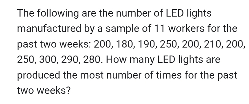 The following are the number of LED lights 
manufactured by a sample of 11 workers for the 
past two weeks: 200, 180, 190, 250, 200, 210, 200,
250, 300, 290, 280. How many LED lights are 
produced the most number of times for the past
two weeks?