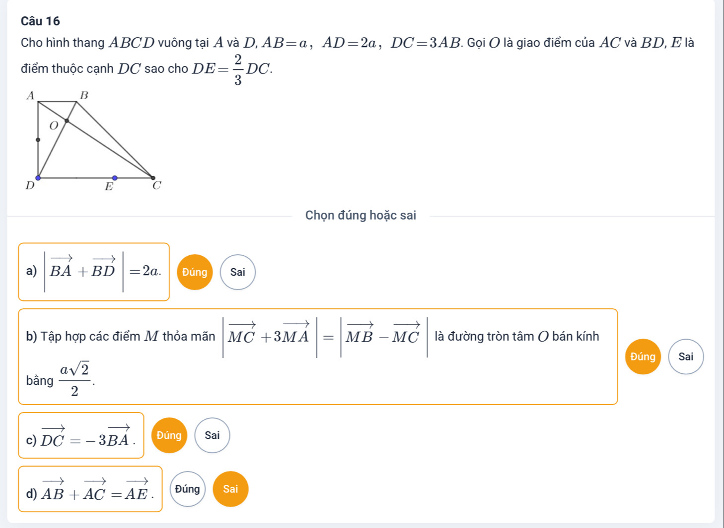 Cho hình thang ABCD vuông tại Á và D, AB=a, AD=2a, DC=3AB 7. Gọi O là giao điểm của AC và BD, E là
điểm thuộc cạnh DC sao cho DE= 2/3 DC. 
Chọn đúng hoặc sai
a) |vector BA+vector BD|=2a. Đúng Sai
b) Tập hợp các điểm M thỏa mãn |vector MC+3vector MA|=|vector MB-vector MC| là đường tròn tâm O bán kính
bằng  asqrt(2)/2 .
Đúng Sai
c) vector DC=-3vector BA. Đúng Sai
d) vector AB+vector AC=vector AE. Đúng Sai