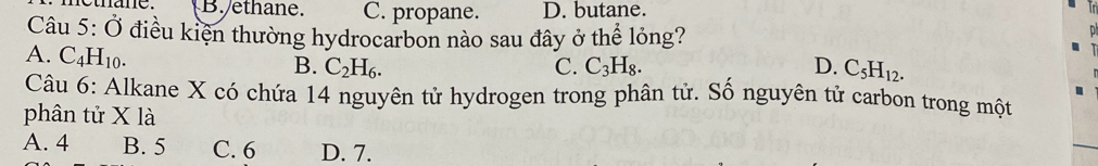 B. ethane. C. propane. D. butane.
Câu 5:0 * điều kiện thường hydrocarbon nào sau đây ở thể lỏng?
A. C_4H_10.
B. C_2H_6. C. C_3H_8. D. C_5H_12. 
Câu 6: Alkane X có chứa 14 nguyên tử hydrogen trong phân tử. Số nguyên tử carbon trong một
phân tử X là
A. 4 B. 5 C. 6 D. 7.