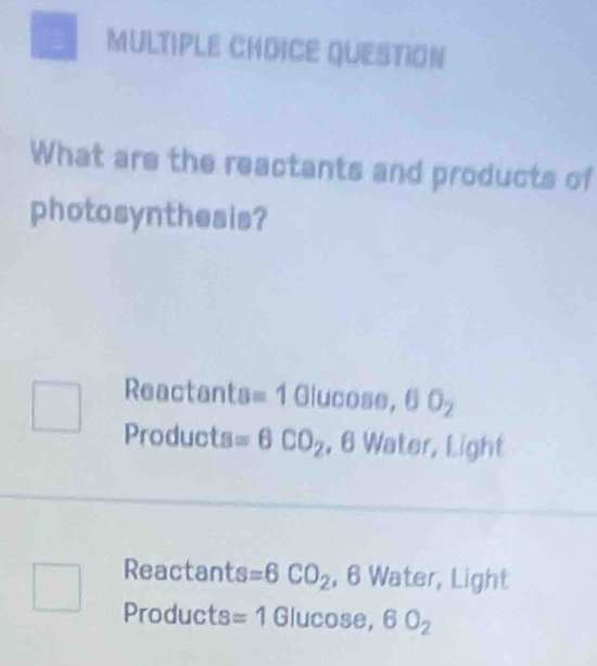 QUESTION
What are the reactants and products of
photosynthesis?
Reactants =1 Glucose, 0O_2
Products =6CO_2 , 6 Water, Light
Reactants =6CO_2 , 6 Water, Light
Products =1 Glucose, 6O_2