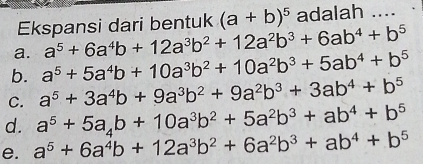 Ekspansi dari bentuk (a+b)^5 adalah ....
a. a^5+6a^4b+12a^3b^2+12a^2b^3+6ab^4+b^5
b. a^5+5a^4b+10a^3b^2+10a^2b^3+5ab^4+b^5
C. a^5+3a^4b+9a^3b^2+9a^2b^3+3ab^4+b^5
d. a^5+5a_4b+10a^3b^2+5a^2b^3+ab^4+b^5
e. a^5+6a^4b+12a^3b^2+6a^2b^3+ab^4+b^5