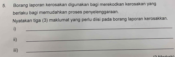 Borang laporan kerosakan digunakan bagi merekodkan kerosakan yang 
berlaku bagi memudahkan proses penyelenggaraan. 
Nyatakan tiga (3) maklumat yang perlu diisi pada borang laporan kerosakkan. 
i) 
_ 
ii) 
_ 
iii) 
_