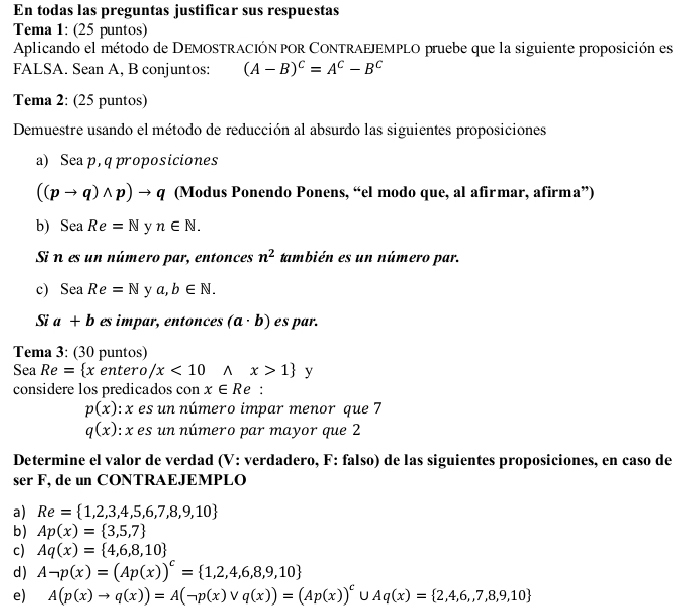 En todas las preguntas justificar sus respuestas
Tema 1: (25 puntos)
Aplicando el método de DEMOSTRACIÓN pOR CONTRAEJEMPLO pruebe que la siguiente proposición es
FALSA. Sean A, B conjuntos: (A-B)^C=A^C-B^C
Tema 2: (25 puntos)
Demuestre usando el método de reducción al absurdo las siguientes proposiciones
a) Sea p, q proposiciones
((pto q)wedge p)to q (Modus Ponendo Ponens, “el modo que, al afirmar, afirma”)
b) SeaRe=N v n∈ N.
Si n es un número par, entonces n^2 también es un número par.
c SeaRe=N y a,b∈ N.
Si a+b es impar, entonces (a· b) es par.
Tema 3: (30 puntos)
Sea Re= x enter o/x<10wedge x>1 y
considere los predicados con x∈ Re:
p(x) :  x es un número impar menor que 7
q(x) : x es un número par mayor que 2
Determine el valor de verdad (V: verdadero, F: falso) de las siguientes proposiciones, en caso de
ser F, de un CONTRAEJEMPLO
a) Re= 1,2,3,4,5,6,7,8,9,10
b) Ap(x)= 3,5,7
c) Aq(x)= 4,6,8,10
d) Aneg p(x)=(Ap(x))^c= 1,2,4,6,8,9,10
e) A(p(x)to q(x))=A(neg p(x)vee q(x))=(Ap(x))^c U Aq(x)= 2,4,6,,7,8,9,10