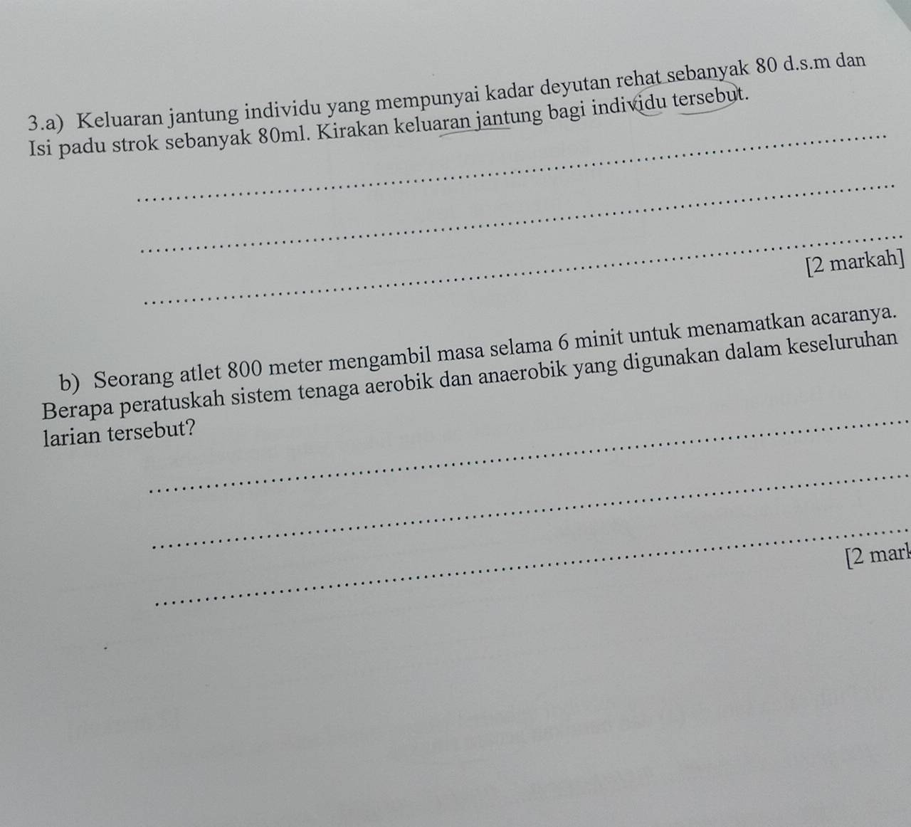 Keluaran jantung individu yang mempunyai kadar deyutan rehat sebanyak 80 d.s.m dan 
Isi padu strok sebanyak 80ml. Kirakan keluaran jantung bagi individu tersebut. 
_ 
_ 
[2 markah] 
b) Seorang atlet 800 meter mengambil masa selama 6 minit untuk menamatkan acaranya. 
_ 
Berapa peratuskah sistem tenaga aerobik dan anaerobik yang digunakan dalam keseluruhan 
larian tersebut? 
_ 
_ 
[2 mark