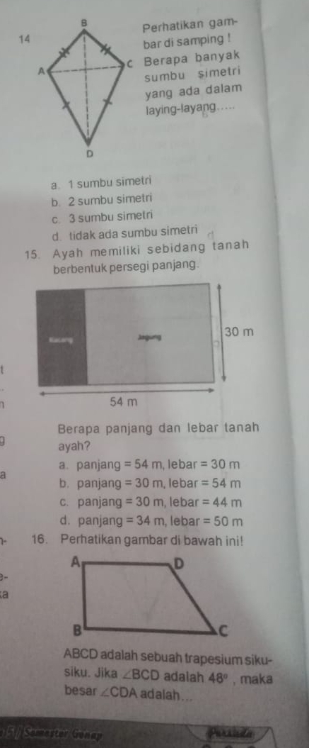 Perhatikan gam-
14
bar di samping !
c Berapa banyak
sumbu simetri
yang ada dalam
laying-layang . ....
a. 1 sumbu simetri
b. 2 sumbu simetri
c. 3 sumbu simetri
d. tidak ada sumbu simetri
15. Ayah memiliki sebidang tanah
berbentuk persegi panjang.
1
1
Berapa panjang dan lebar tanah
. ayah?
a. panjang =54m , lebar =30m
a
b. panjang =30m , lebar =54m
c. panjang =30m , lebar =44m
d. panjang =34m , lebar =50m
1- 16. Perhatikan gambar di bawah ini!
3
a
ABCD adalah sebuah trapesium siku-
siku. Jika ∠ BCD adalah 48° , maka
besar ∠ CDA adalah ...
F Semestor Gunap Pursida