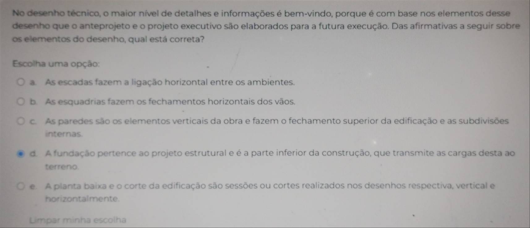 No desenho técnico, o maior nível de detalhes e informações é bem-vindo, porque é com base nos elementos desse
desenho que o anteprojeto e o projeto executivo são elaborados para a futura execução. Das afirmativas a seguir sobre
os elementos do desenho, qual está correta?
Escolha uma opção:
a As escadas fazem a ligação horizontal entre os ambientes.
b. As esquadrias fazem os fechamentos horizontais dos vãos.
c. As paredes são os elementos verticais da obra e fazem o fechamento superior da edificação e as subdivisões
internas.
d. A fundação pertence ao projeto estrutural e é a parte inferior da construção, que transmite as cargas desta ao
terreno.
e. A planta baixa e o corte da edificação são sessões ou cortes realizados nos desenhos respectiva, vertical e
horizontalmente.
Limpar minha escolha