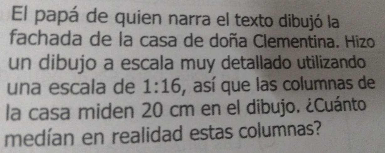 El papá de quien narra el texto dibujó la 
fachada de la casa de doña Clementina. Hizo 
un dibujo a escala muy detallado utilizando 
una escala de 1:16 , así que las columnas de 
la casa miden 20 cm en el dibujo. ¿Cuánto 
medían en realidad estas columnas?