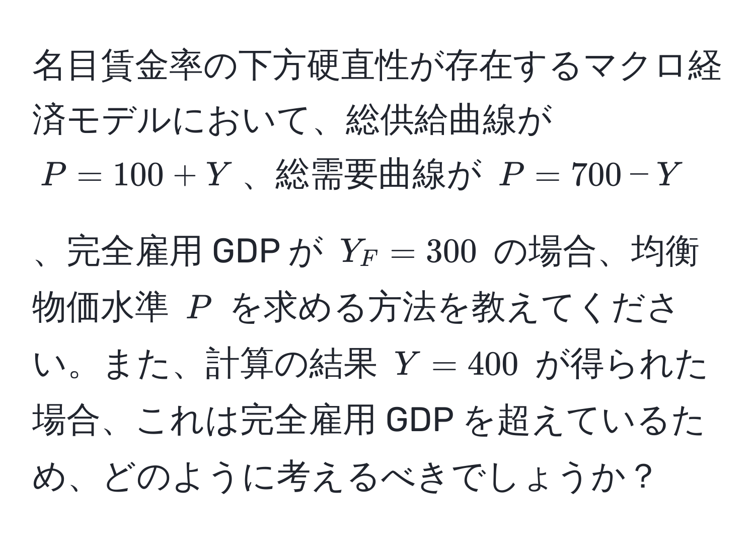 名目賃金率の下方硬直性が存在するマクロ経済モデルにおいて、総供給曲線が $P = 100 + Y$、総需要曲線が $P = 700 - Y$、完全雇用 GDP が $Y_F = 300$ の場合、均衡物価水準 $P$ を求める方法を教えてください。また、計算の結果 $Y = 400$ が得られた場合、これは完全雇用 GDP を超えているため、どのように考えるべきでしょうか？