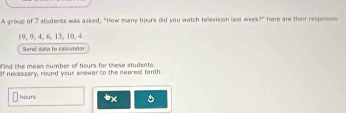 A group of 7 students was asked, "How many hours did you watch television last week 7° Here are their responses
19, 9, 4, 6, 13, 10, 4
Send data to calculator 
Find the mean number of hours for these students. 
If necessary, round your answer to the nearest tenth.
hours
x