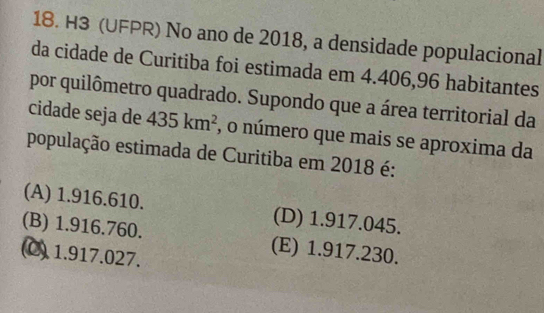 H3 (UFPR) No ano de 2018, a densidade populacional
da cidade de Curitiba foi estimada em 4.406, 96 habitantes
por quilômetro quadrado. Supondo que a área territorial da
cidade seja de 435km^2 , o número que mais se aproxima da
população estimada de Curitiba em 2018 é:
(A) 1.916.610. (D) 1.917.045.
(B) 1.916.760. (E) 1.917.230.
(C) 1.917.027.