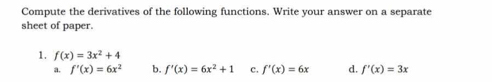 Compute the derivatives of the following functions. Write your answer on a separate
sheet of paper.
1. f(x)=3x^2+4
a. f'(x)=6x^2 b. f'(x)=6x^2+1 c. f'(x)=6x d. f'(x)=3x