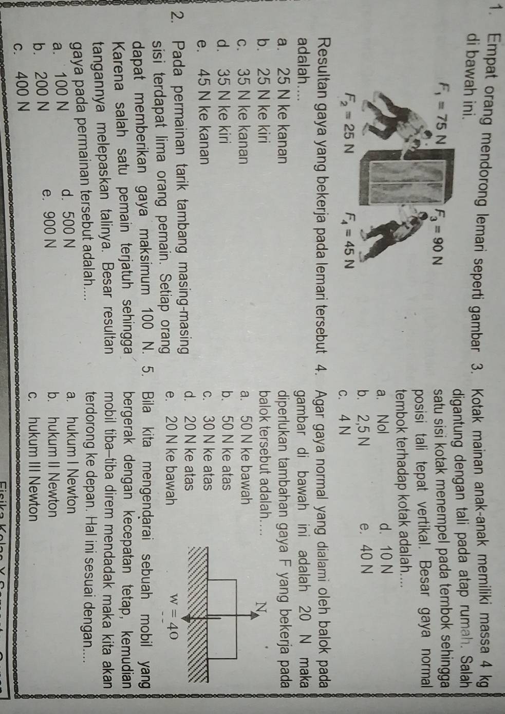 Empat orang mendorong lemari seperti gambar 3. Kotak mainan anak-anak memiliki massa 4 kg
di bawah ini.
digantung dengan tali pada atap rumah. Salah
satu sisi kotak menempel pada tembok sehingga 
posisi tali tepat vertikal. Besar gaya normal
tembok terhadap kotak adalah....
a. Nol d. 10 N
b. 2,5 N e. 40 N
c. 4 N
Resultan gaya yang bekerja pada lemari tersebut 4. Agar gaya normal yang dialami oleh balok pada
adalah.... gambar di bawah ini adalah 20 N maka
a. 25 N ke kanan diperlukan tambahan gaya F yang bekerja pada
b. 25 N ke kiri balok tersebut adalah..
c. 35 N ke kanan a. 50 N ke bawah
d. 35 N ke kiri b. 50 N ke atas
e. 45 N ke kanan c. 30 N ke atas
2. Pada permainan tarik tambang masing-masing d. 20 N ke atas
sisi terdapat lima orang pemain. Setiap orang e. 20 N ke bawah
dapat memberikan gaya maksimum 100  N. 5. Bila kita mengendarai sebuah mobil yang
Karena salah satu pemain terjatuh sehingga bergerak dengan kecepatan tetap, kemudian
tangannya melepaskan talinya. Besar resultan mobil tiba-tiba direm mendadak maka kita akan
gaya pada permainan tersebut adalah....
terdorong ke depan. Hal ini sesuai dengan....
a.  100 N d. 500 N
a. hukum I Newton
b. 200 N e. 900 N
b. hukum II Newton
c. hukum III Newton
c. 400 N