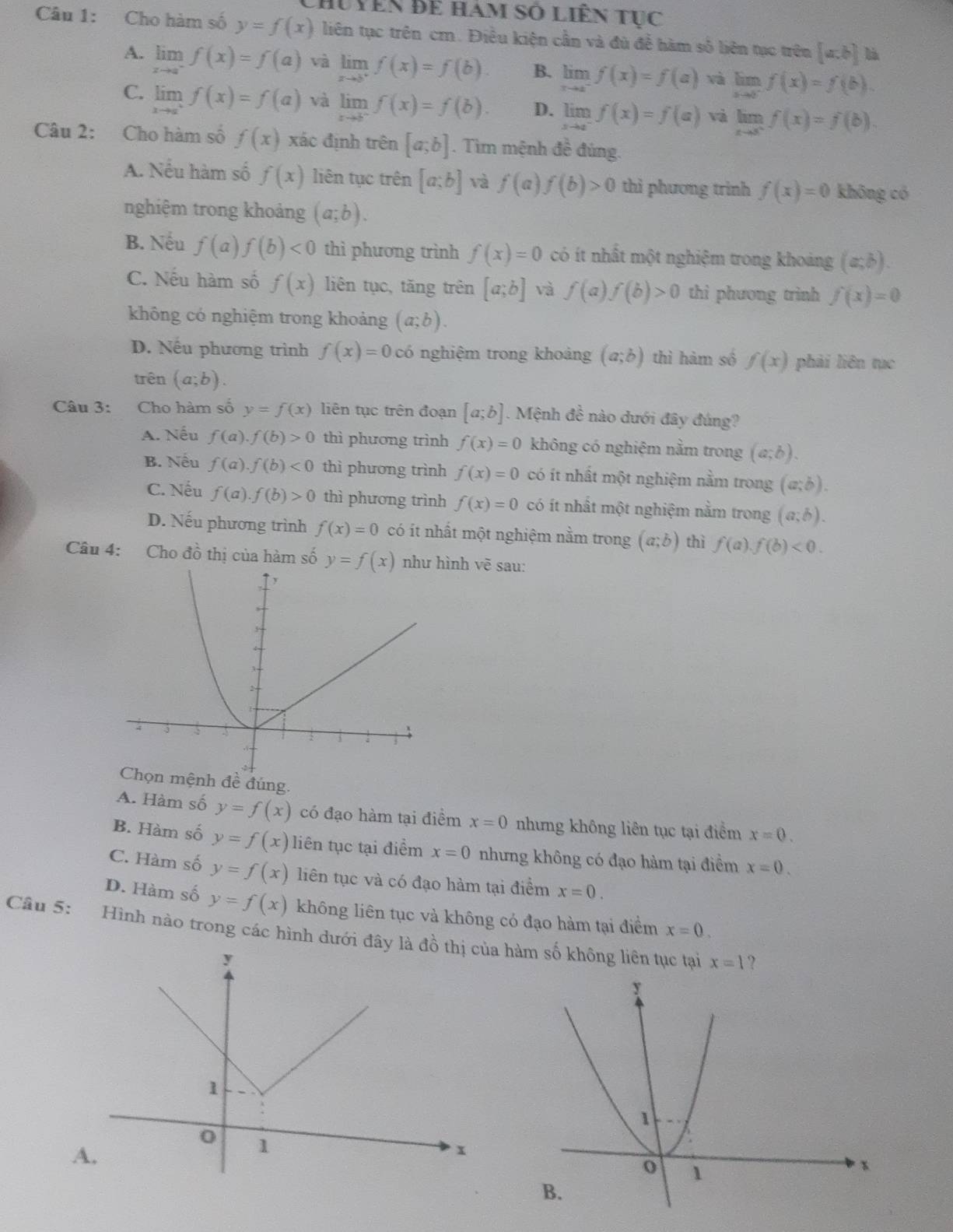 Chuyên để hàm số liên tục
Câu 1: Cho hàm số y=f(x) liên tục trên cm. Điều kiện cần và đủ để hàm số liên tục trên [a:b]
A. limlimits _xto a^-f(x)=f(a) và limlimits _xto b^+f(x)=f(b). B. limlimits _xto a^-f(x)=f(a) và limlimits _xto 0^-f(x)=f(b).
C. limlimits _xto a^+f(x)=f(a) và limlimits _xto b^-f(x)=f(b). D. limlimits _xto a^-f(x)=f(a) và limlimits _xto 5^+f(x)=f(b).
Câu 2: Cho hàm số f(x) xác định trên [a;b]. Tìm mệnh đề đúng.
A. Nếu hàm số f(x) liên tục trên [a;b] và f(a)f(b)>0 thì phương trinh f(x)=0 khōng có
nghiệm trong khoảng (a;b).
B. Nếu f(a). f(b)<0</tex> thì phương trình f(x)=0 có ít nhất một nghiệm trong khoảng (a;b).
C. Nếu hàm số f(x) liên tục, tăng trên [a;b] và f(a)f(b)>0 thì phương trình f(x)=0
không có nghiệm trong khoảng (a;b).
D. Nếu phương trình f(x)=0 có nghiệm trong khoảng (a;b) thì hàm số f(x) phải liên tục
trên (a;b).
Câu 3: Cho hàm số y=f(x) liên tục trên đoạn [a;b]. Mệnh đề nào dưới đây đúng?
A. Nếu f(a).f(b)>0 thì phương trình f(x)=0 không có nghiệm nằm trong (a;b).
B. Nếu f(a).f(b)<0</tex> thì phương trình f(x)=0 có ít nhất một nghiệm nằm trong (a;b).
C. Nếu f(a).f(b)>0 thì phương trình f(x)=0 có ít nhất một nghiệm nằm trong (a;b).
D. Nếu phương trình f(x)=0 có ít nhất một nghiệm nằm trong (a;b) thì f(a).f(b)<0.
Câu 4: Cho đồ thị của hàm số y=f(x) ình vẽ sau:
ệnh đề đúng.
A. Hàm số y=f(x) có đạo hàm tại điểm x=0 nhưng không liên tục tại điểm x=0.
B. Hàm số y=f(x) liên tục tại điểm x=0 nhưng không có đạo hàm tại điểm x=0.
C. Hàm số y=f(x) liên tục và có đạo hàm tại điểm x=0.
D. Hàm số y=f(x) không liên tục và không có đạo hàm tại điểm x=0.
Câu 5: Hình nào trong các hình dưới đây là đồ thị của hàm số không liên tục tại
x=1 ?
A.