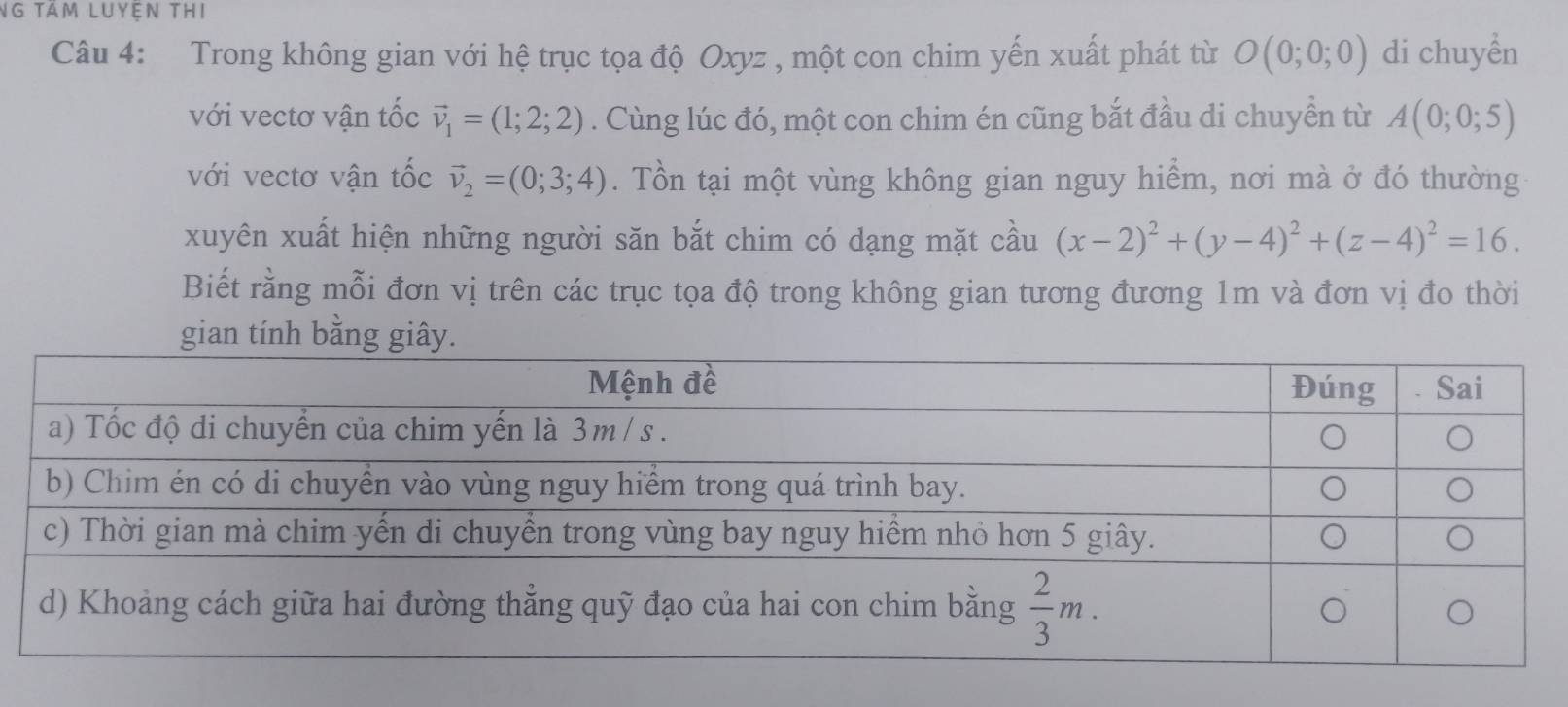 NG tầm luyện tHi
Câu 4: Trong không gian với hệ trục tọa độ Oxyz , một con chim yến xuất phát từ O(0;0;0) di chuyền
với vectơ vận tốc vector v_1=(1;2;2). Cùng lúc đó, một con chim én cũng bắt đầu di chuyển từ A(0;0;5)
với vectơ vận tốc vector v_2=(0;3;4). Tồn tại một vùng không gian nguy hiểm, nơi mà ở đó thường
xuyên xuất hiện những người săn bắt chim có dạng mặt cầu (x-2)^2+(y-4)^2+(z-4)^2=16.
Biết rằng mỗi đơn vị trên các trục tọa độ trong không gian tương đương 1m và đơn vị đo thời
gian tính bằng giây.