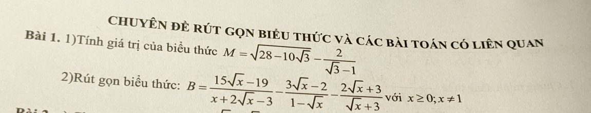 ChUyÊN đÊ rút Gọn biểu thức và các bài toán có liên quan
Bài 1. 1)Tính giá trị của biểu thức M=sqrt(28-10sqrt 3)- 2/sqrt(3)-1 
2)Rút gọn biểu thức: B= (15sqrt(x)-19)/x+2sqrt(x)-3 - (3sqrt(x)-2)/1-sqrt(x) - (2sqrt(x)+3)/sqrt(x)+3  với x≥ 0; x!= 1