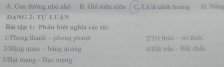 A. Con đường nhỏ nhỏ B. Gió xiêu xiêu C,/Là là cành hoang D. Nẵng
dạng 2: tự luận
Bài tập 1: Phân biệt nghĩa các từ:
1/Phong thanh - phong phanh 2/Trì thức - trí thức
3/Bàng quan - bàng quang 4/Bất trắc - Bất chắc
5/Bạt mạng - Bạc mạng