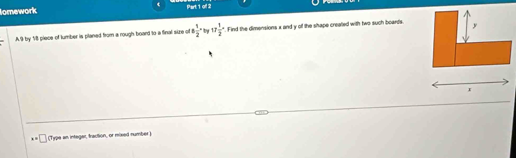 lomework Part 1 of 2 
A 9 by 18 piece of lumber is planed from a rough board to a final size of 8 1/2 -by17 1/2 == . Find the dimensions x and y of the shape created with two such boards.
y
x
x=□ (Type an integer, fraction, or mixed number.)