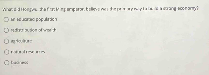 What did Hongwu, the first Ming emperor, believe was the primary way to build a strong economy?
an educated population
redistribution of wealth
agriculture
natural resources
business