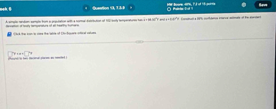 eek 6 Question 13, 7.3.9 HW Score: 48%, 7.2 of 15 points Points: 0 of 1 Save 
A simple random sample from a population with a normal distribution of 102 body temperatures has vector u=98.50°F and a=0.67°F
deviation of body temperature of all healthy humans Construct a 99% confidence interval estimate of the slandard 
Click the icon to view the lable of Chi-Squere critical values.
□°F
(Round to two decinal places as needed